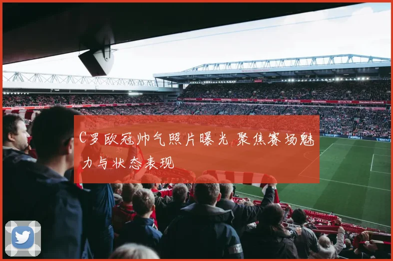 C罗欧冠帅气照片曝光 聚焦赛场魅力与状态表现