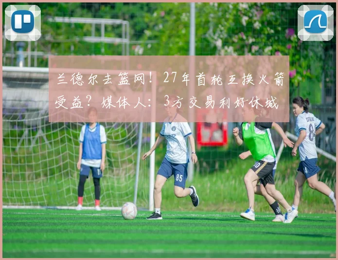 兰德尔去篮网！27年首轮互换火箭受益？媒体人：3方交易利好休城