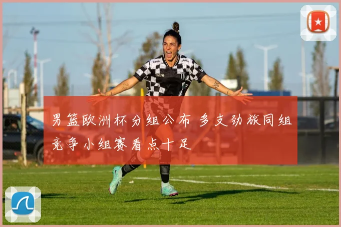 男篮欧洲杯分组公布 多支劲旅同组竞争小组赛看点十足