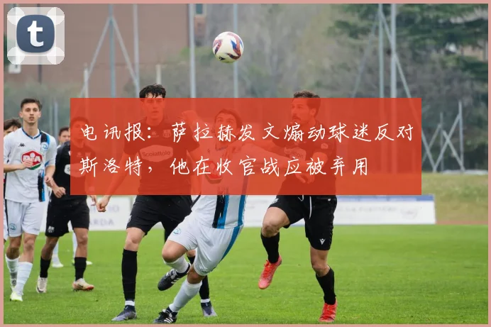 电讯报:萨拉赫发文煽动球迷反对斯洛特,他在收官战应被弃用