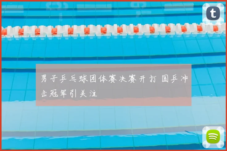 男子乒乓球团体赛决赛开打 国乒冲击冠军引关注