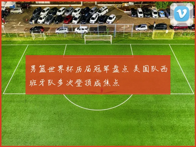 男篮世界杯历届冠军盘点 美国队西班牙队多次登顶成焦点