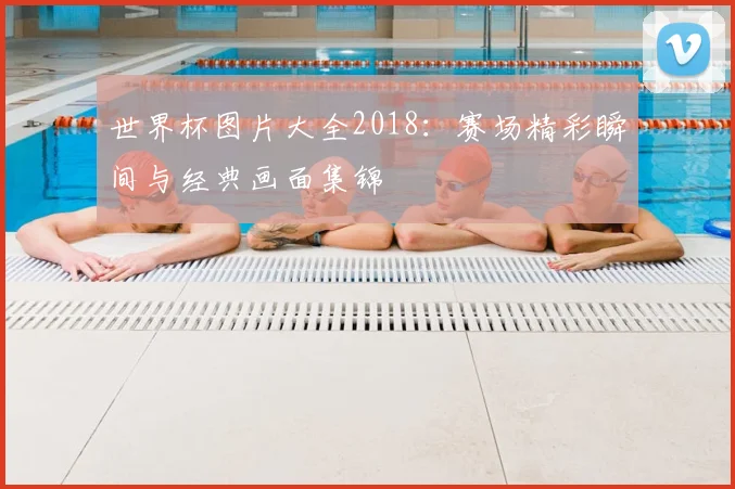 世界杯图片大全2018:赛场精彩瞬间与经典画面集锦