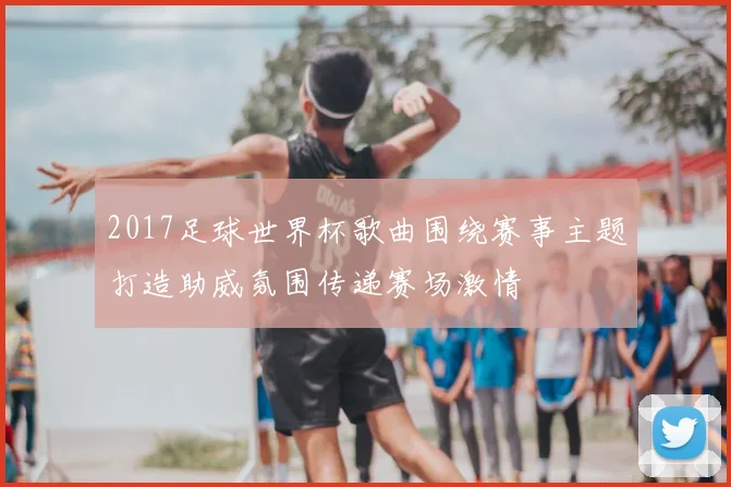 2017足球世界杯歌曲围绕赛事主题打造助威氛围传递赛场激情