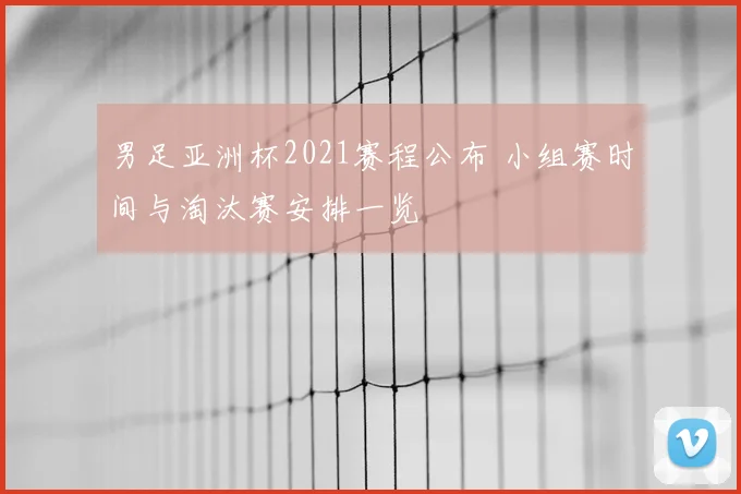 男足亚洲杯2021赛程公布 小组赛时间与淘汰赛安排一览