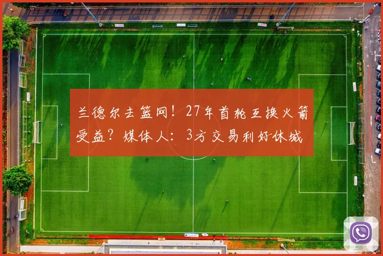 兰德尔去篮网！27年首轮互换火箭受益？媒体人：3方交易利好休城